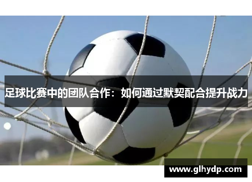 足球比赛中的团队合作：如何通过默契配合提升战力
